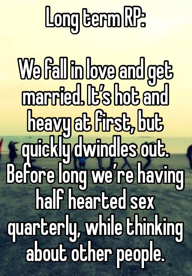 Long term RP:

We fall in love and get married. It’s hot and heavy at first, but quickly dwindles out.
Before long we’re having half hearted sex quarterly, while thinking about other people.