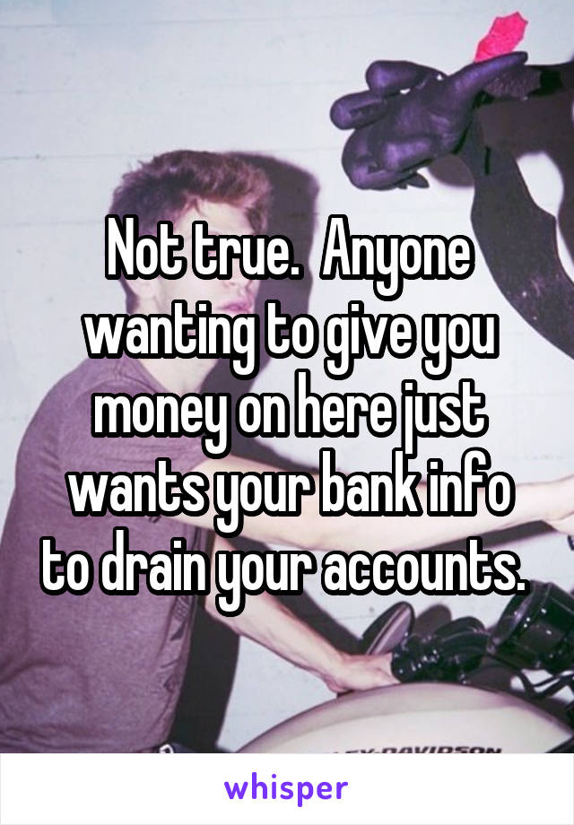 Not true.  Anyone wanting to give you money on here just wants your bank info to drain your accounts. 