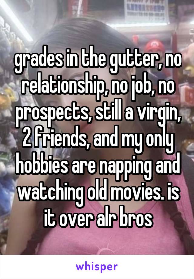 grades in the gutter, no relationship, no job, no prospects, still a virgin, 2 friends, and my only hobbies are napping and watching old movies. is it over alr bros