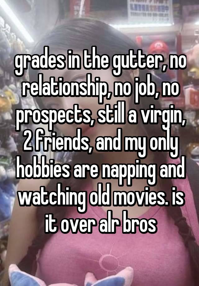 grades in the gutter, no relationship, no job, no prospects, still a virgin, 2 friends, and my only hobbies are napping and watching old movies. is it over alr bros