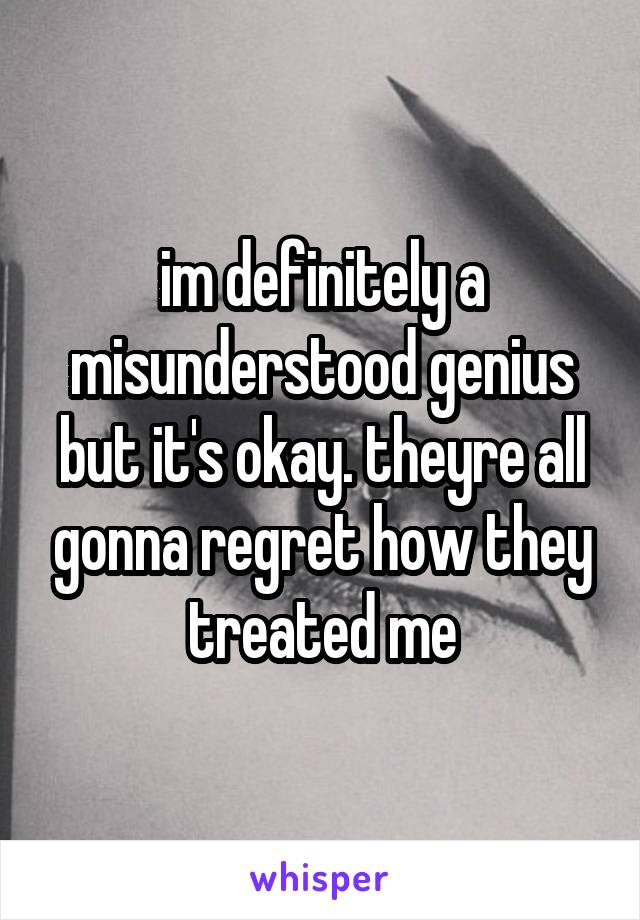 im definitely a misunderstood genius but it's okay. theyre all gonna regret how they treated me