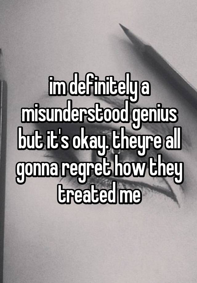 im definitely a misunderstood genius but it's okay. theyre all gonna regret how they treated me