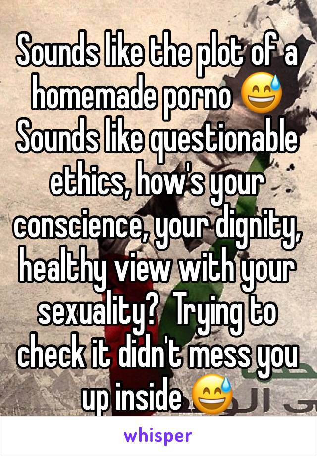 Sounds like the plot of a homemade porno 😅
Sounds like questionable ethics, how's your conscience, your dignity,  healthy view with your sexuality?  Trying to check it didn't mess you up inside 😅