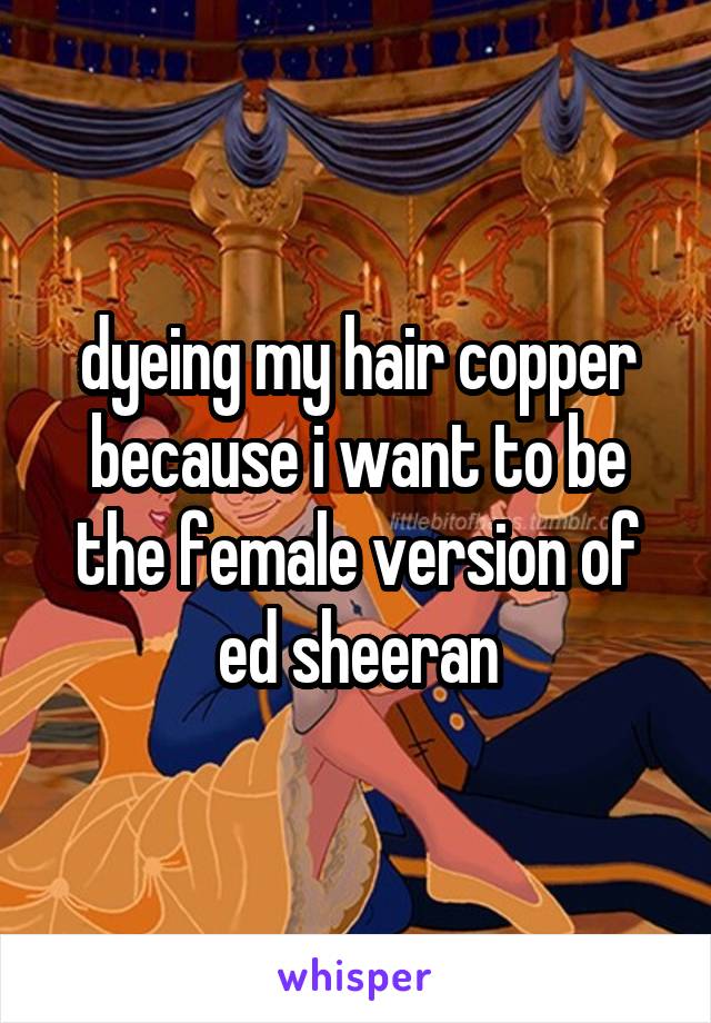 dyeing my hair copper because i want to be the female version of ed sheeran
