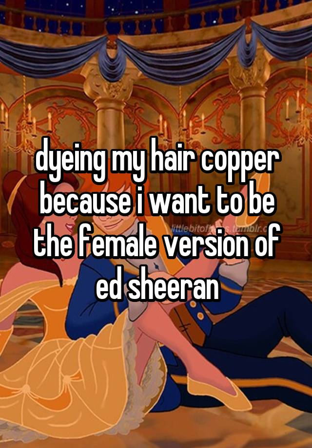 dyeing my hair copper because i want to be the female version of ed sheeran
