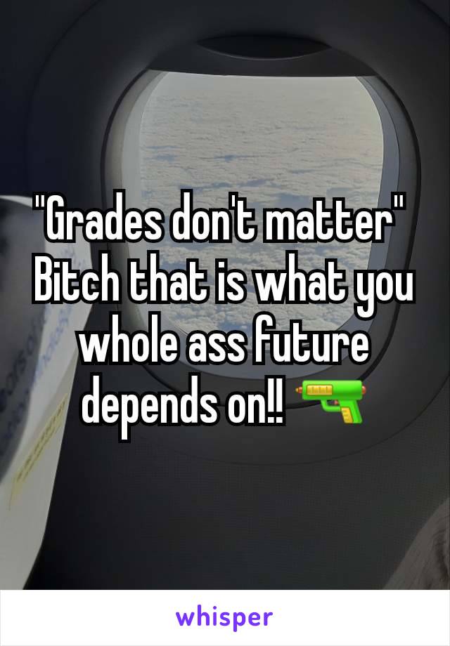 "Grades don't matter" 
Bitch that is what you whole ass future depends on!! 🔫