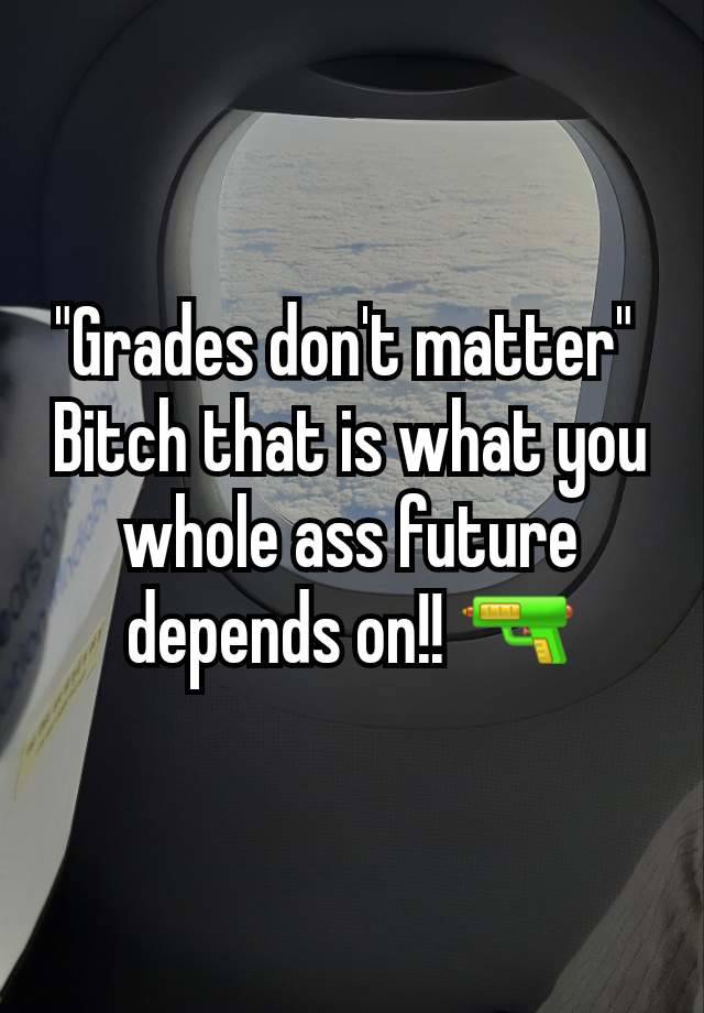 "Grades don't matter" 
Bitch that is what you whole ass future depends on!! 🔫