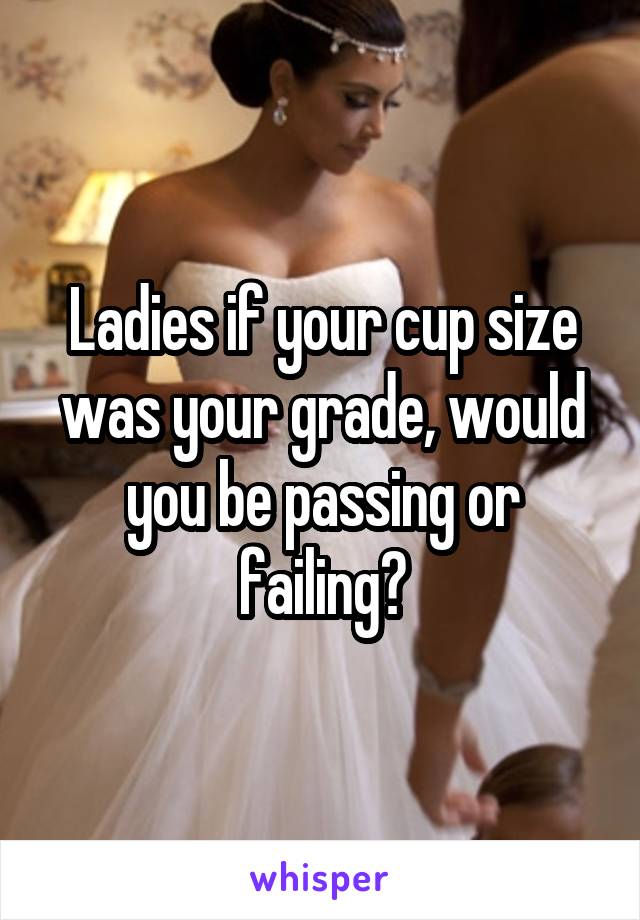 Ladies if your cup size was your grade, would you be passing or failing?