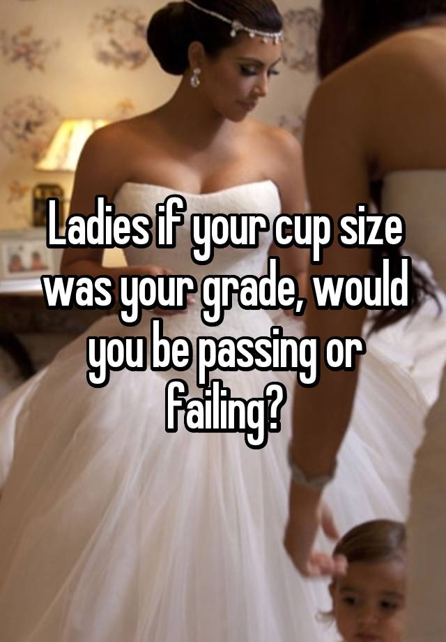 Ladies if your cup size was your grade, would you be passing or failing?