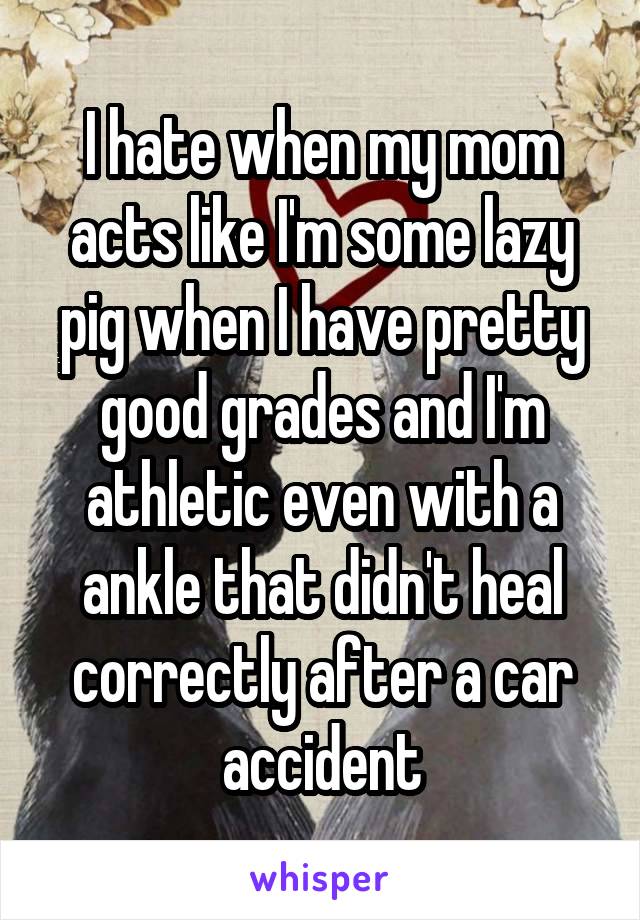 I hate when my mom acts like I'm some lazy pig when I have pretty good grades and I'm athletic even with a ankle that didn't heal correctly after a car accident