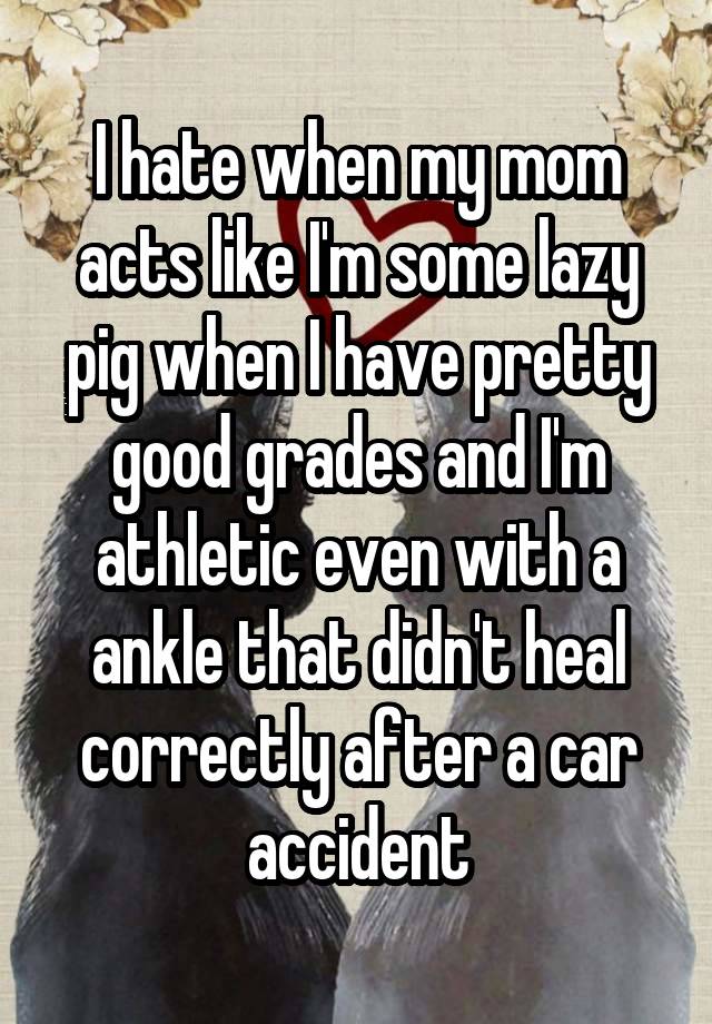 I hate when my mom acts like I'm some lazy pig when I have pretty good grades and I'm athletic even with a ankle that didn't heal correctly after a car accident