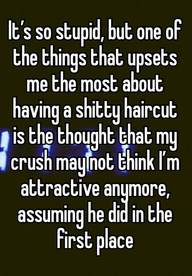 It’s so stupid, but one of the things that upsets me the most about having a shitty haircut is the thought that my crush may not think I’m attractive anymore, assuming he did in the first place