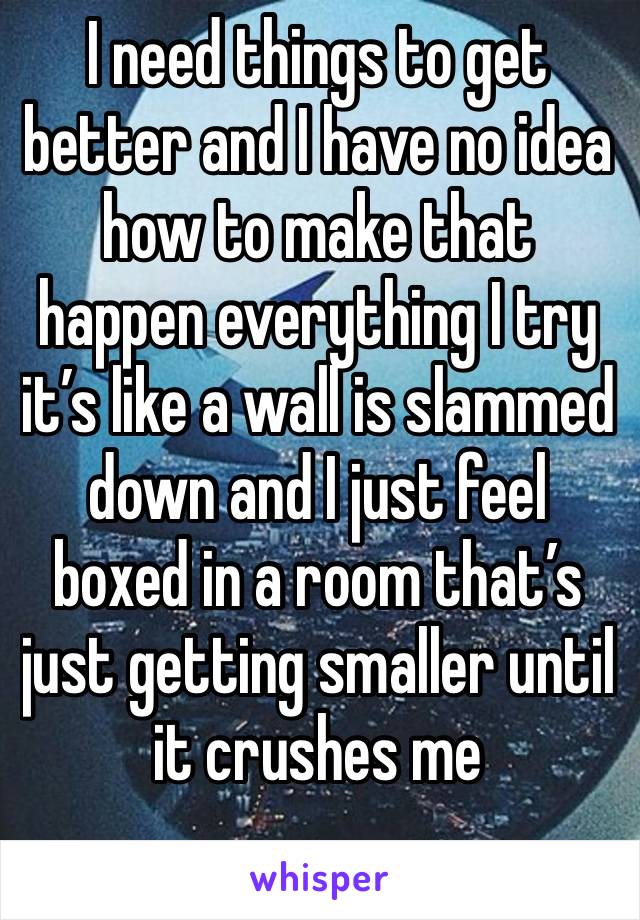 I need things to get better and I have no idea how to make that happen everything I try it’s like a wall is slammed down and I just feel boxed in a room that’s just getting smaller until it crushes me