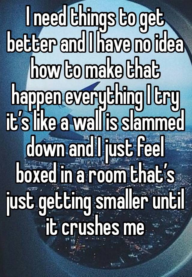 I need things to get better and I have no idea how to make that happen everything I try it’s like a wall is slammed down and I just feel boxed in a room that’s just getting smaller until it crushes me