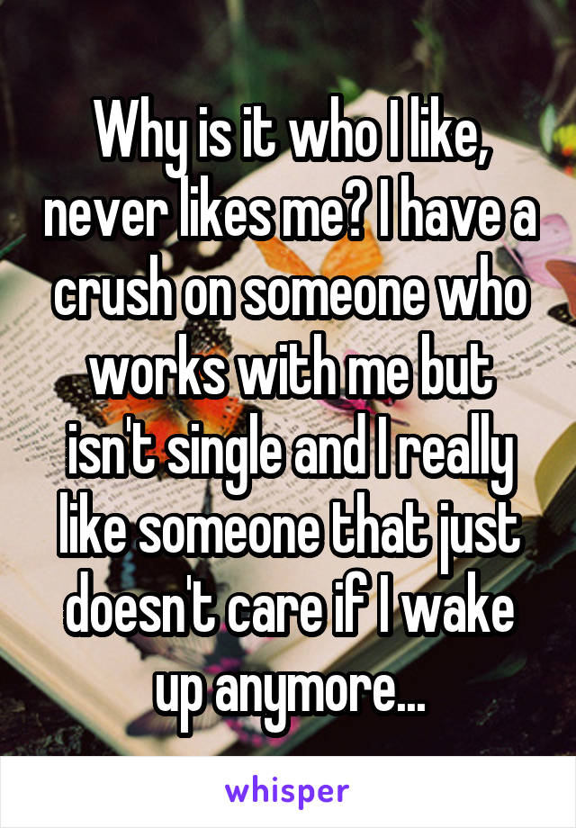 Why is it who I like, never likes me? I have a crush on someone who works with me but isn't single and I really like someone that just doesn't care if I wake up anymore...