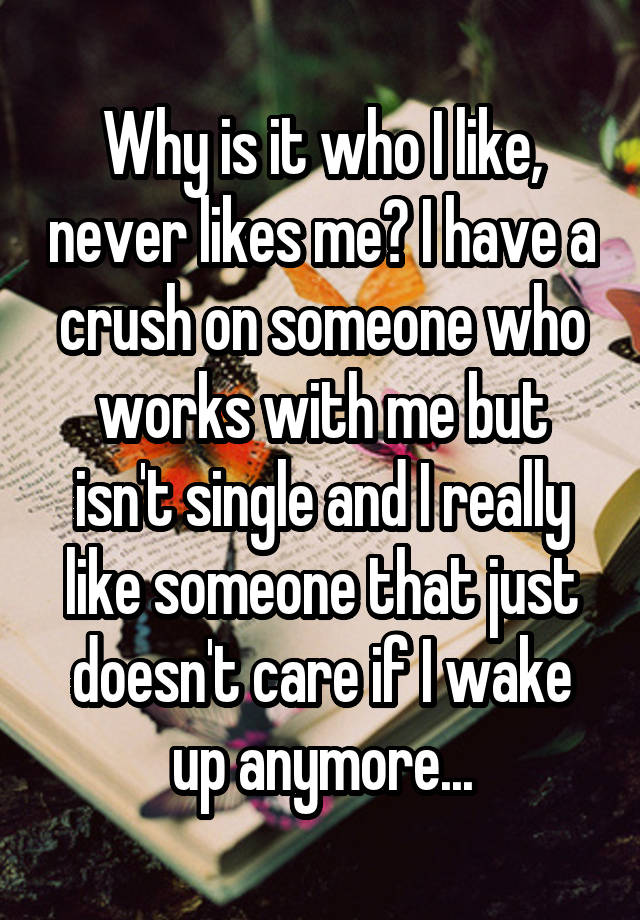 Why is it who I like, never likes me? I have a crush on someone who works with me but isn't single and I really like someone that just doesn't care if I wake up anymore...