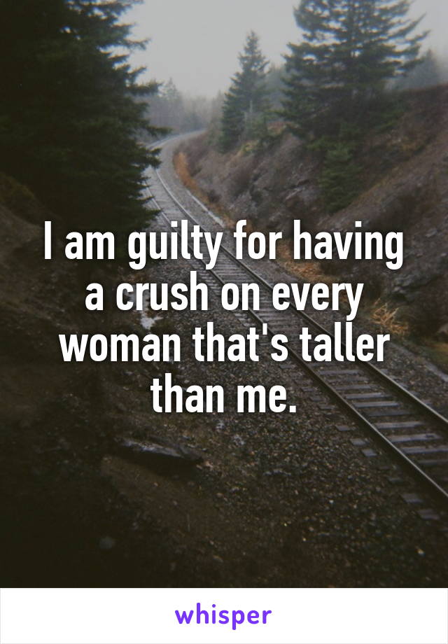 I am guilty for having a crush on every woman that's taller than me.