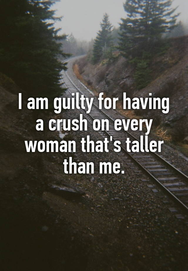 I am guilty for having a crush on every woman that's taller than me.