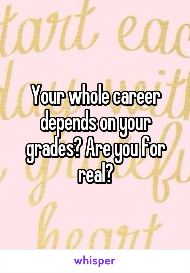 Your whole career depends on your grades? Are you for real?