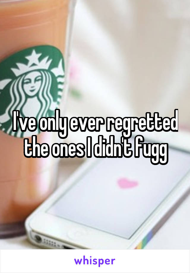 I've only ever regretted the ones I didn't fugg