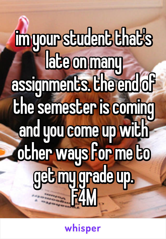 im your student that's late on many assignments. the end of the semester is coming and you come up with other ways for me to get my grade up.
F4M