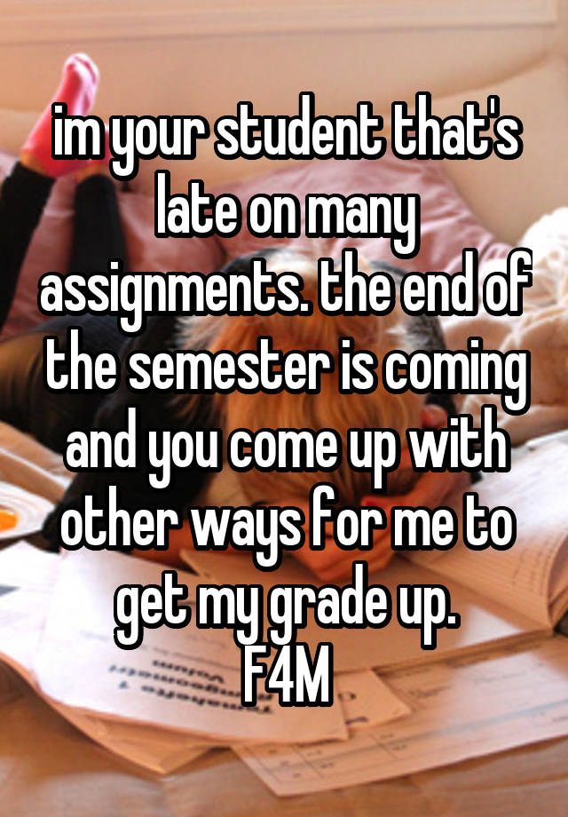 im your student that's late on many assignments. the end of the semester is coming and you come up with other ways for me to get my grade up.
F4M