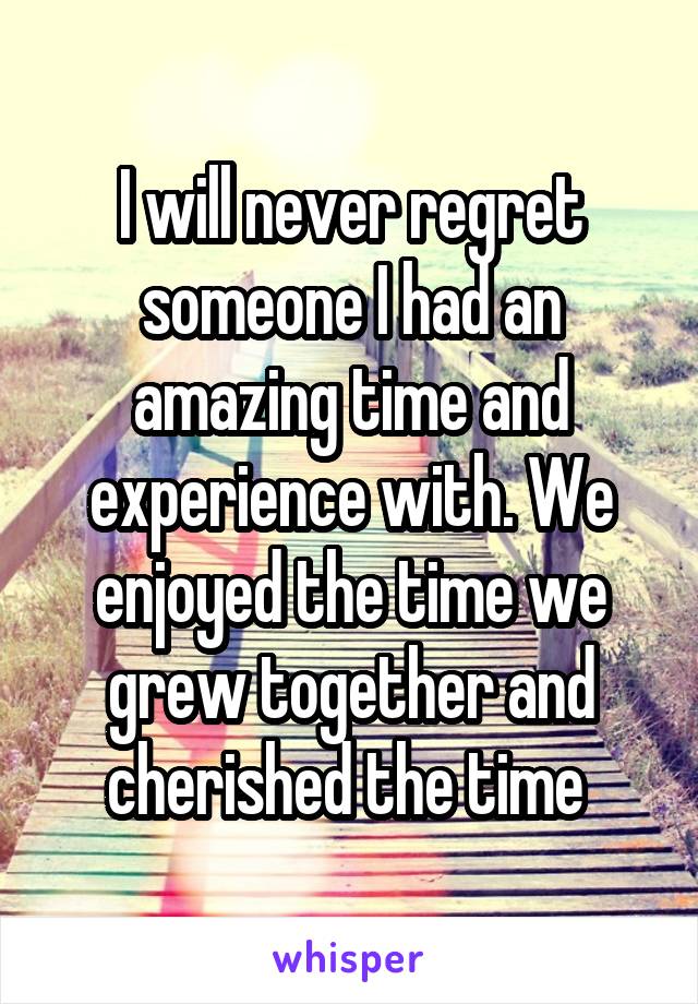 I will never regret someone I had an amazing time and experience with. We enjoyed the time we grew together and cherished the time 