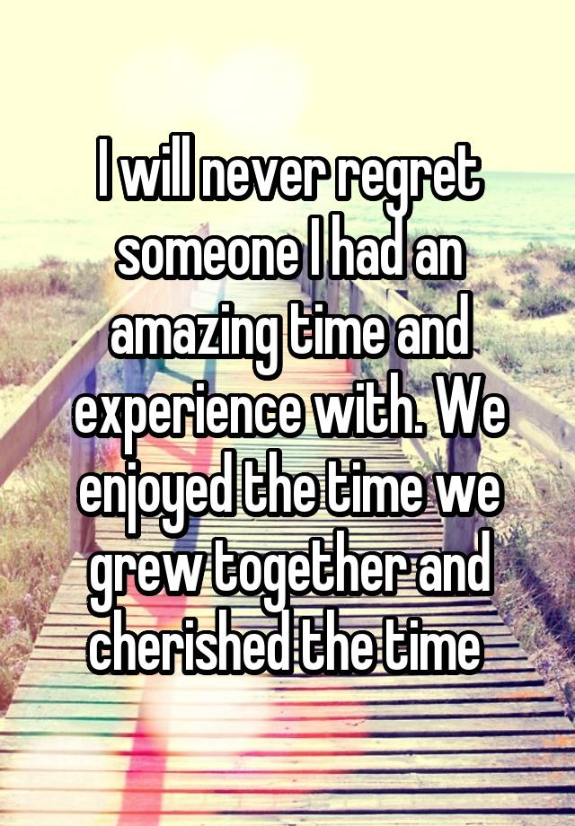 I will never regret someone I had an amazing time and experience with. We enjoyed the time we grew together and cherished the time 