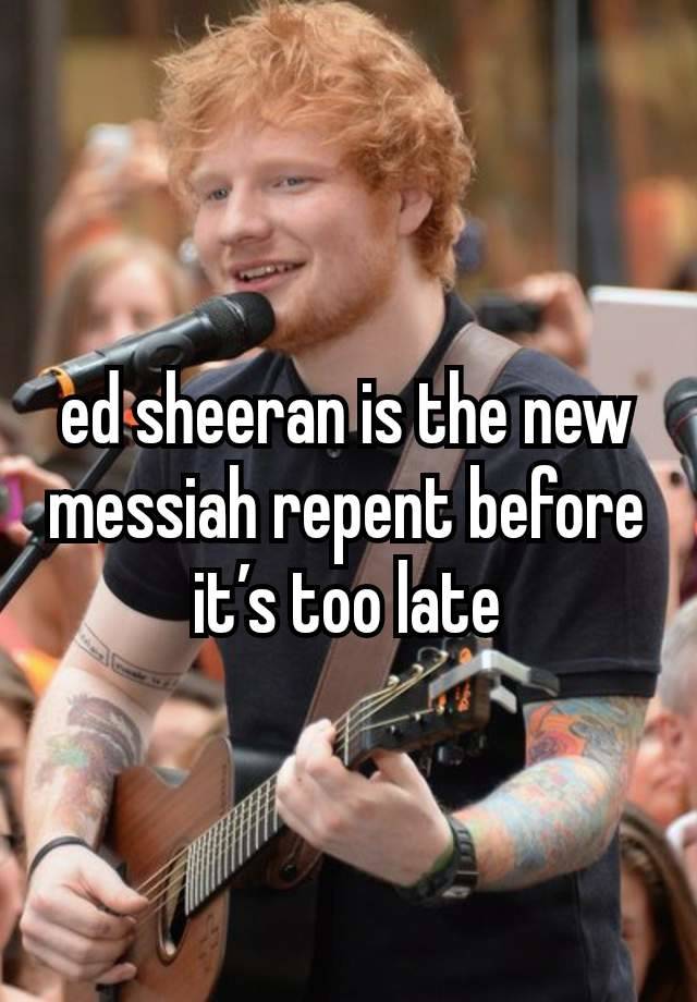 ed sheeran is the new messiah repent before it’s too late