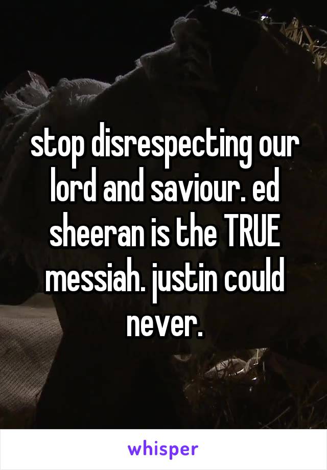 stop disrespecting our lord and saviour. ed sheeran is the TRUE messiah. justin could never.