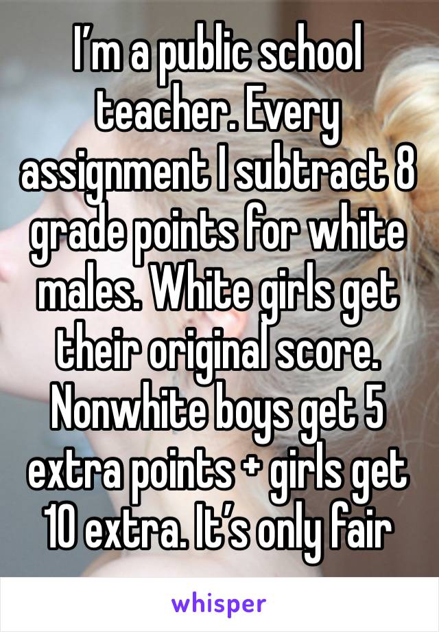 I’m a public school teacher. Every assignment I subtract 8 grade points for white males. White girls get their original score. Nonwhite boys get 5 extra points + girls get 10 extra. It’s only fair