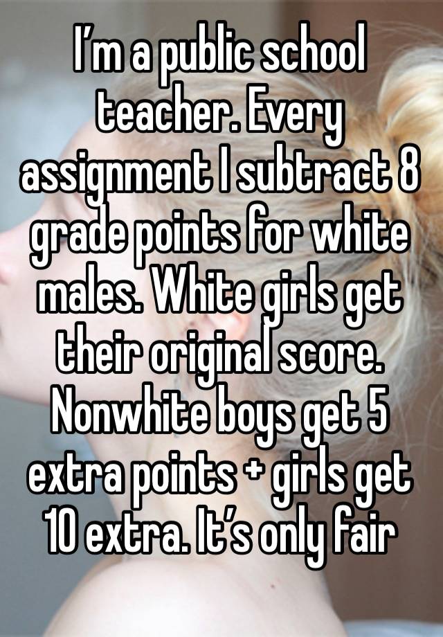 I’m a public school teacher. Every assignment I subtract 8 grade points for white males. White girls get their original score. Nonwhite boys get 5 extra points + girls get 10 extra. It’s only fair