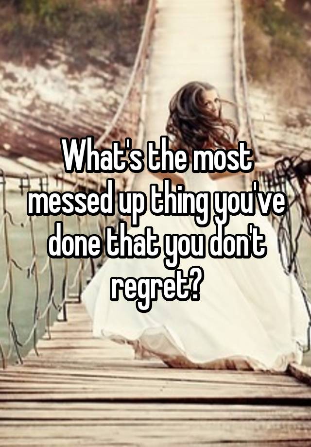 What's the most messed up thing you've done that you don't regret?