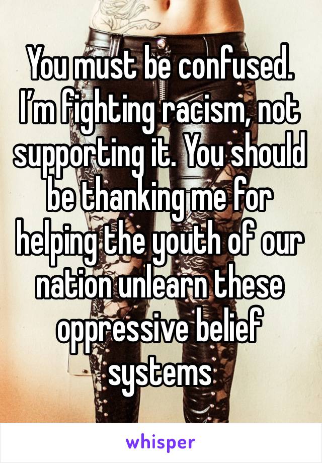 You must be confused. I’m fighting racism, not supporting it. You should be thanking me for helping the youth of our nation unlearn these oppressive belief systems 