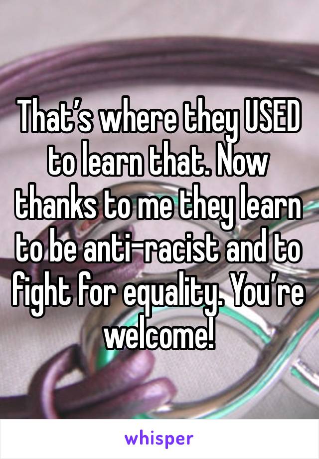 That’s where they USED to learn that. Now thanks to me they learn to be anti-racist and to fight for equality. You’re welcome!