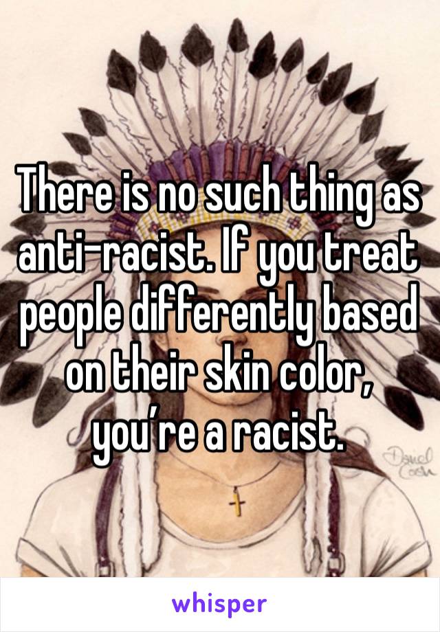 There is no such thing as anti-racist. If you treat people differently based on their skin color, you’re a racist. 