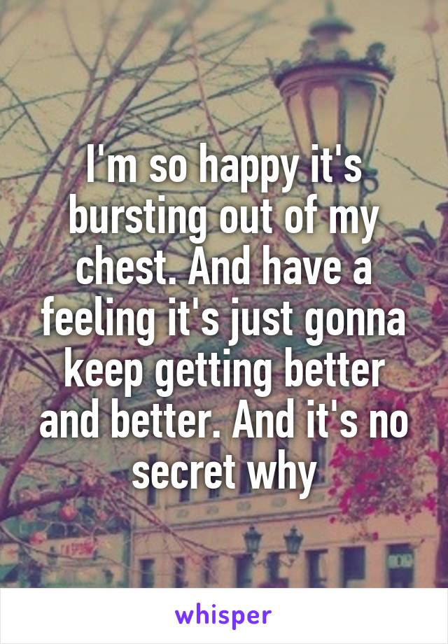 I'm so happy it's bursting out of my chest. And have a feeling it's just gonna keep getting better and better. And it's no secret why