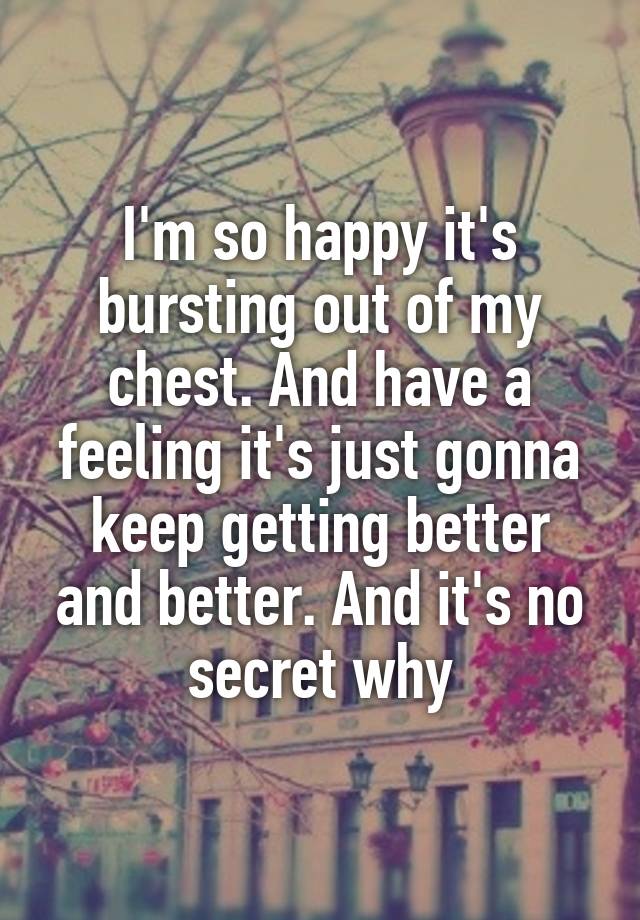 I'm so happy it's bursting out of my chest. And have a feeling it's just gonna keep getting better and better. And it's no secret why