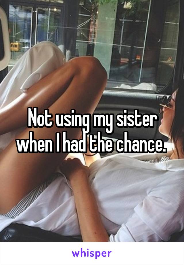 Not using my sister when I had the chance. 