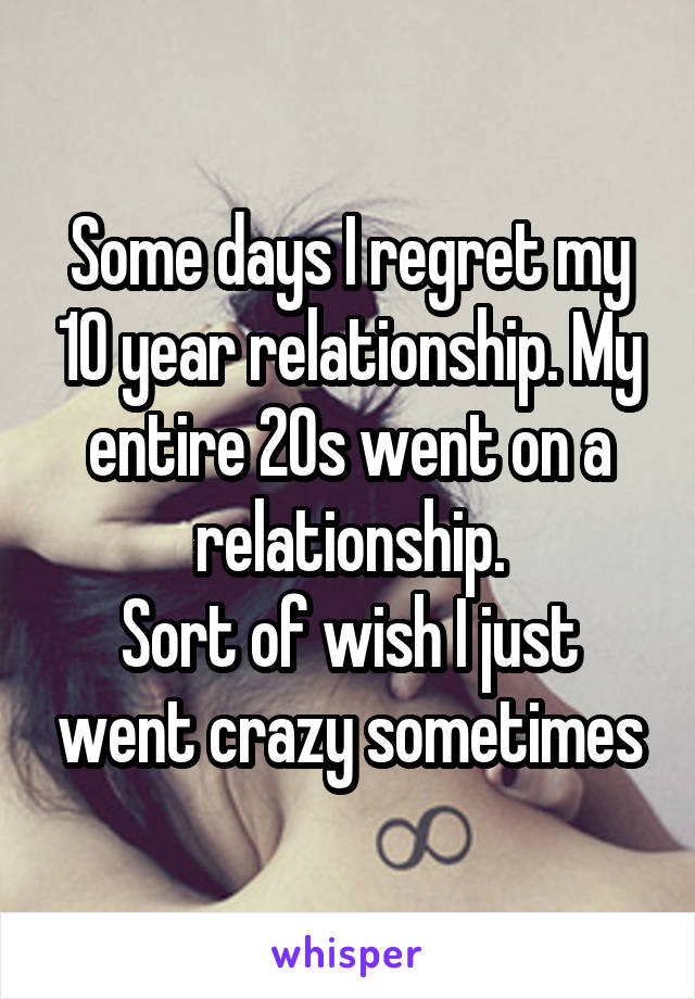 Some days I regret my 10 year relationship. My entire 20s went on a relationship.
Sort of wish I just went crazy sometimes