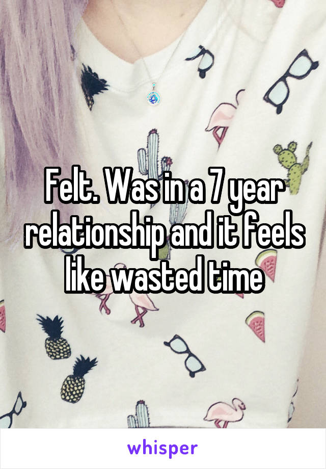 Felt. Was in a 7 year relationship and it feels like wasted time