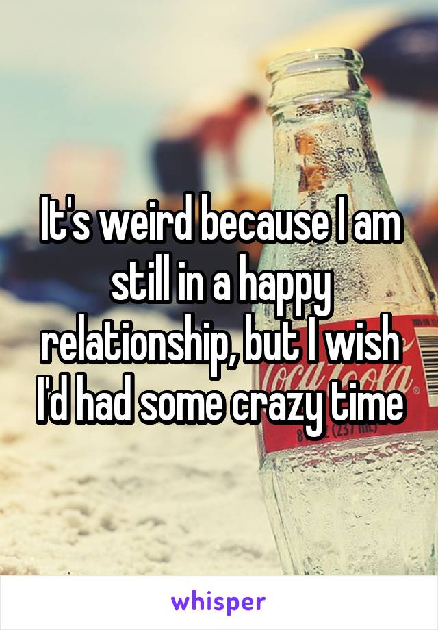 It's weird because I am still in a happy relationship, but I wish I'd had some crazy time