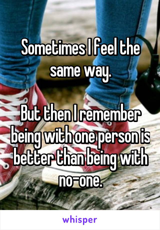 Sometimes I feel the same way.

But then I remember being with one person is better than being with no-one.