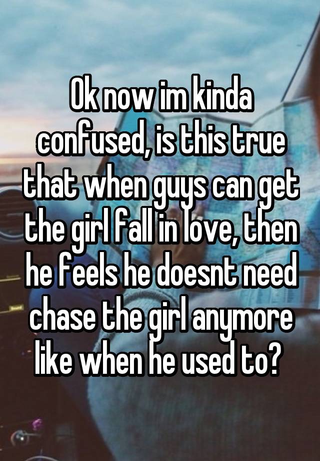 Ok now im kinda confused, is this true that when guys can get the girl fall in love, then he feels he doesnt need chase the girl anymore like when he used to? 