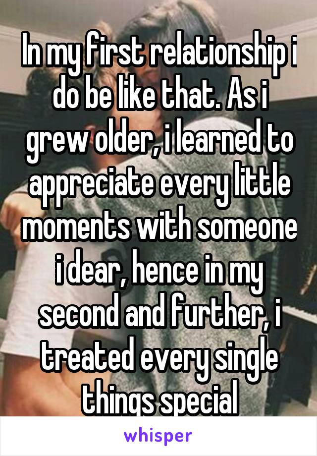 In my first relationship i do be like that. As i grew older, i learned to appreciate every little moments with someone i dear, hence in my second and further, i treated every single things special