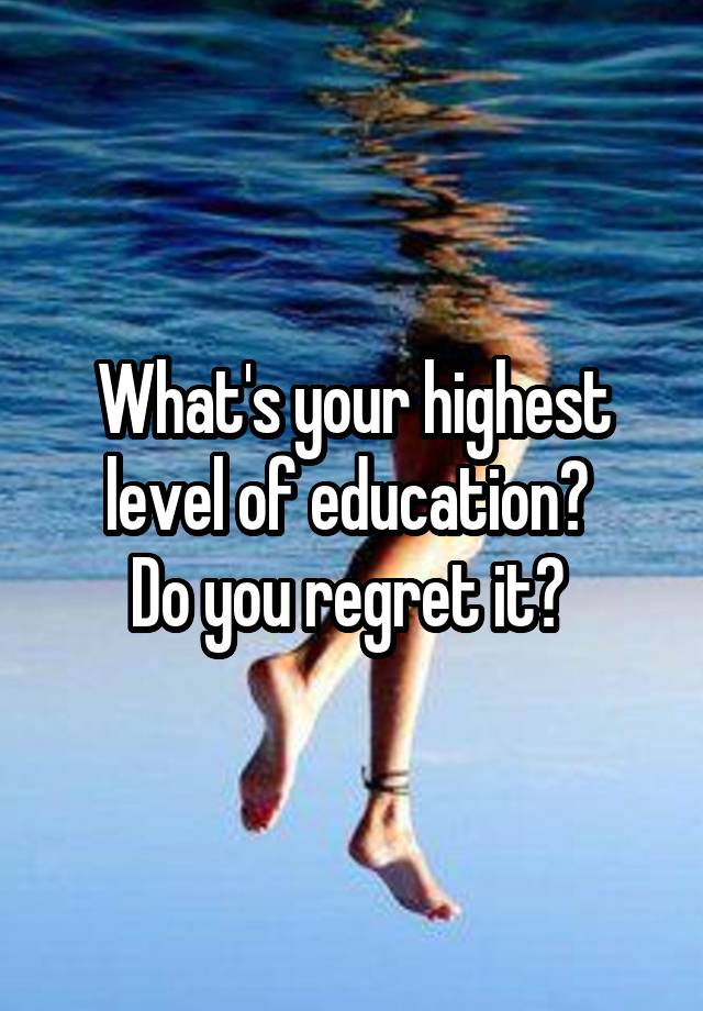 What's your highest level of education? 
Do you regret it? 