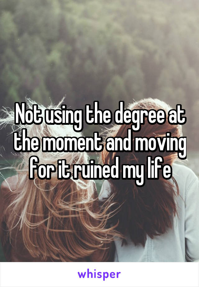 Not using the degree at the moment and moving for it ruined my life