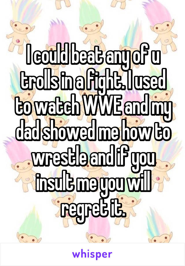 I could beat any of u trolls in a fight. I used to watch WWE and my dad showed me how to wrestle and if you insult me you will regret it.