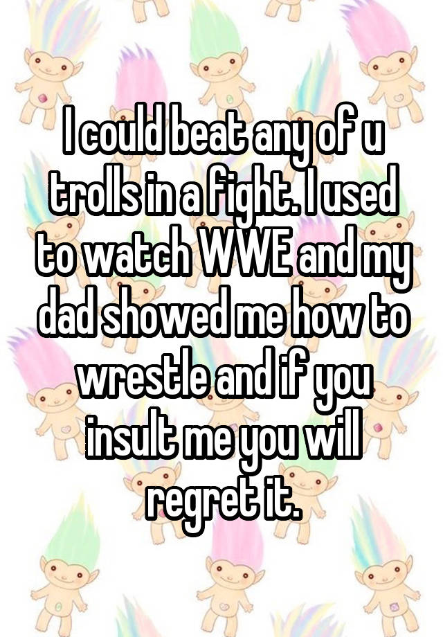 I could beat any of u trolls in a fight. I used to watch WWE and my dad showed me how to wrestle and if you insult me you will regret it.