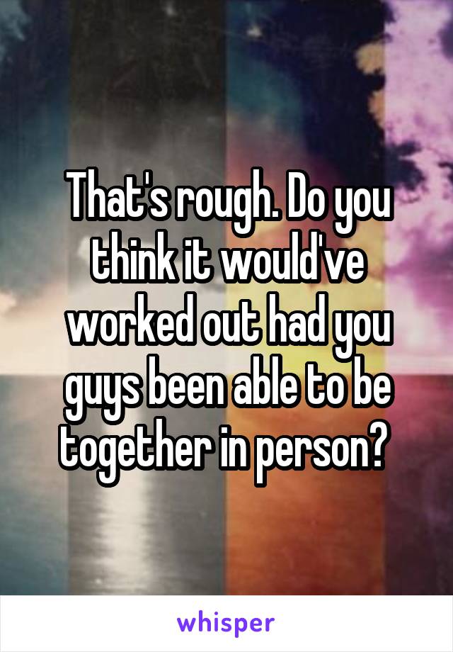 That's rough. Do you think it would've worked out had you guys been able to be together in person? 